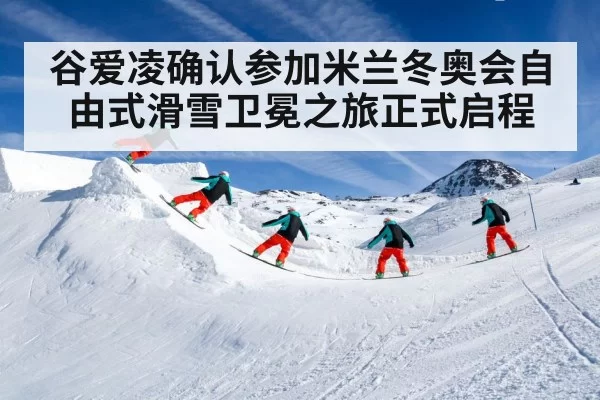 谷爱凌确认参加米兰冬奥会自由式滑雪卫冕之旅正式启程