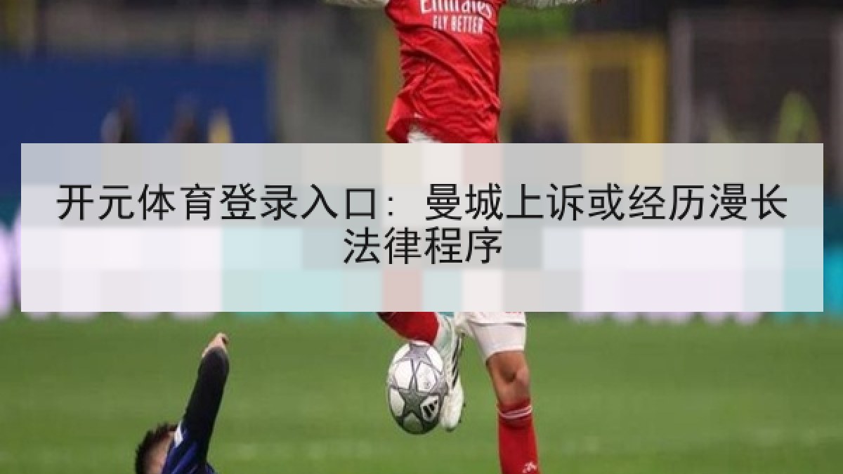 开元体育登录入口: 曼城上诉或经历漫长法律程序 开元体育登录入口: 曼城上诉或经历漫长法律程序